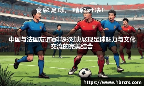 中国与法国友谊赛精彩对决展现足球魅力与文化交流的完美结合