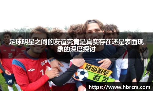 足球明星之间的友谊究竟是真实存在还是表面现象的深度探讨