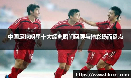 中国足球明星十大经典瞬间回顾与精彩场面盘点