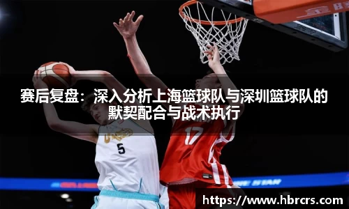 赛后复盘：深入分析上海篮球队与深圳篮球队的默契配合与战术执行